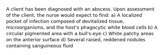 A client has been diagnosed with an abscess. Upon assessment of the client, the nurse would expect to find: a) A localized pocket of infection composed of devitalized tissue, microorganisms, and the host's phagocytic white blood cells b) A circular pigmented area with a bull's-eye c) White patchy areas on the anterior surface d) Several raised, reddened nodules containing sanguineous fluid