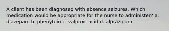 A client has been diagnosed with absence seizures. Which medication would be appropriate for the nurse to administer? a. diazepam b. phenytoin c. valproic acid d. alprazolam