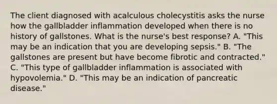 The client diagnosed with acalculous cholecystitis asks the nurse how the gallbladder inflammation developed when there is no history of gallstones. What is the nurse's best response? A. "This may be an indication that you are developing sepsis." B. "The gallstones are present but have become fibrotic and contracted." C. "This type of gallbladder inflammation is associated with hypovolemia." D. "This may be an indication of pancreatic disease."