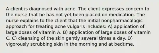 A client is diagnosed with acne. The client expresses concern to the nurse that he has not yet been placed on medication. The nurse explains to the client that the initial nonpharmacologic approach for treating acne vulgaris includes: A) application of large doses of vitamin A. B) application of large doses of vitamin C. C) cleansing of the skin gently several times a day. D) vigorously scrubbing skin in the morning and at bedtime.