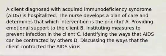 A client diagnosed with acquired immunodeficiency syndrome (AIDS) is hospitalized. The nurse develops a plan of care and determines that which intervention is the priority? A. Providing emotional support to the client B. Instituting measures to prevent infection in the client C. Identifying the ways that AIDS can be contracted by others D. Discussing the ways that the client contracted the AIDS virus