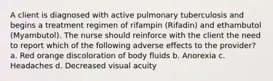 A client is diagnosed with active pulmonary tuberculosis and begins a treatment regimen of rifampin (Rifadin) and ethambutol (Myambutol). The nurse should reinforce with the client the need to report which of the following adverse effects to the provider? a. Red orange discoloration of body fluids b. Anorexia c. Headaches d. Decreased visual acuity