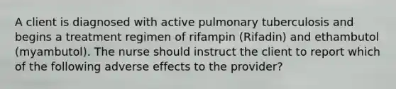 A client is diagnosed with active pulmonary tuberculosis and begins a treatment regimen of rifampin (Rifadin) and ethambutol (myambutol). The nurse should instruct the client to report which of the following adverse effects to the provider?