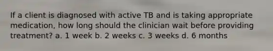 If a client is diagnosed with active TB and is taking appropriate medication, how long should the clinician wait before providing treatment? a. 1 week b. 2 weeks c. 3 weeks d. 6 months