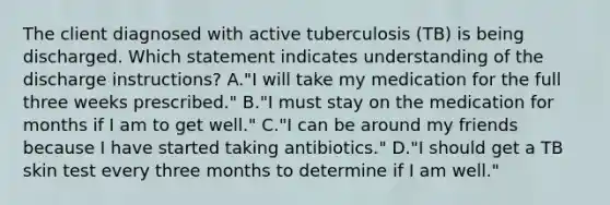 The client diagnosed with active tuberculosis (TB) is being discharged. Which statement indicates understanding of the discharge instructions? A."I will take my medication for the full three weeks prescribed." B."I must stay on the medication for months if I am to get well." C."I can be around my friends because I have started taking antibiotics." D."I should get a TB skin test every three months to determine if I am well."