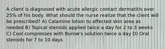 A client is diagnosed with acute allergic contact dermatitis over 25% of his body. What should the nurse realize that the client will be prescribed? A) Calamine lotion to affected skin area as needed B) Topical steroids applied twice a day for 2 to 3 weeks C) Cool compresses with Burow's solution twice a day D) Oral steroids for 7 to 10 days