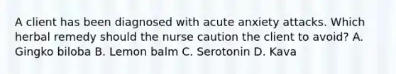 A client has been diagnosed with acute anxiety attacks. Which herbal remedy should the nurse caution the client to avoid? A. Gingko biloba B. Lemon balm C. Serotonin D. Kava