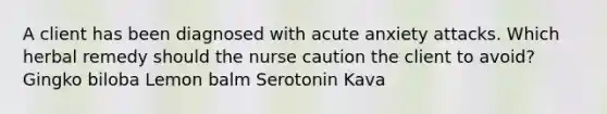 A client has been diagnosed with acute anxiety attacks. Which herbal remedy should the nurse caution the client to avoid? Gingko biloba Lemon balm Serotonin Kava