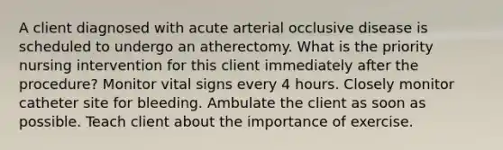 A client diagnosed with acute arterial occlusive disease is scheduled to undergo an atherectomy. What is the priority nursing intervention for this client immediately after the procedure? Monitor vital signs every 4 hours. Closely monitor catheter site for bleeding. Ambulate the client as soon as possible. Teach client about the importance of exercise.