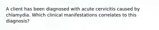 A client has been diagnosed with acute cervicitis caused by chlamydia. Which clinical manifestations correlates to this diagnosis?