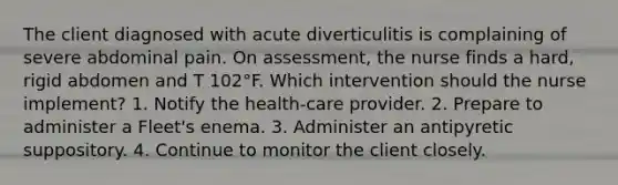 The client diagnosed with acute diverticulitis is complaining of severe abdominal pain. On assessment, the nurse finds a hard, rigid abdomen and T 102°F. Which intervention should the nurse implement? 1. Notify the health-care provider. 2. Prepare to administer a Fleet's enema. 3. Administer an antipyretic suppository. 4. Continue to monitor the client closely.