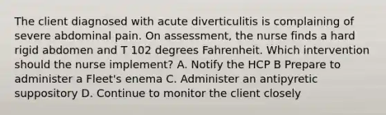 The client diagnosed with acute diverticulitis is complaining of severe abdominal pain. On assessment, the nurse finds a hard rigid abdomen and T 102 degrees Fahrenheit. Which intervention should the nurse implement? A. Notify the HCP B Prepare to administer a Fleet's enema C. Administer an antipyretic suppository D. Continue to monitor the client closely