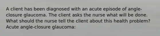 A client has been diagnosed with an acute episode of angle-closure glaucoma. The client asks the nurse what will be done. What should the nurse tell the client about this health problem? <a href='https://www.questionai.com/knowledge/kGTf6ERP4p-acute-angle' class='anchor-knowledge'>acute angle</a>-closure glaucoma: