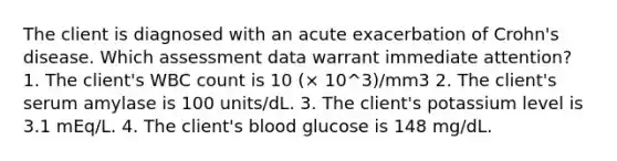 The client is diagnosed with an acute exacerbation of Crohn's disease. Which assessment data warrant immediate attention? 1. The client's WBC count is 10 (× 10^3)/mm3 2. The client's serum amylase is 100 units/dL. 3. The client's potassium level is 3.1 mEq/L. 4. The client's blood glucose is 148 mg/dL.