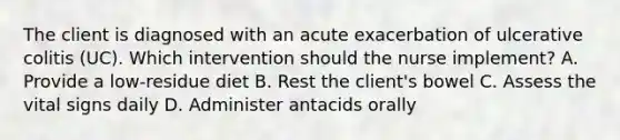 The client is diagnosed with an acute exacerbation of ulcerative colitis (UC). Which intervention should the nurse implement? A. Provide a low-residue diet B. Rest the client's bowel C. Assess the vital signs daily D. Administer antacids orally