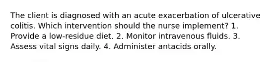 The client is diagnosed with an acute exacerbation of ulcerative colitis. Which intervention should the nurse implement? 1. Provide a low-residue diet. 2. Monitor intravenous ﬂuids. 3. Assess vital signs daily. 4. Administer antacids orally.