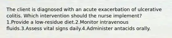 The client is diagnosed with an acute exacerbation of ulcerative colitis. Which intervention should the nurse implement? 1.Provide a low-residue diet.2.Monitor intravenous ﬂuids.3.Assess vital signs daily.4.Administer antacids orally.