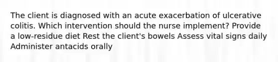 The client is diagnosed with an acute exacerbation of ulcerative colitis. Which intervention should the nurse implement? Provide a low-residue diet Rest the client's bowels Assess vital signs daily Administer antacids orally