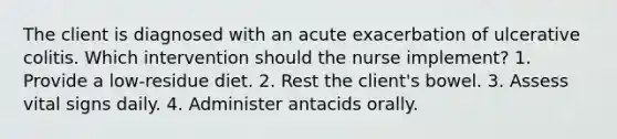 The client is diagnosed with an acute exacerbation of ulcerative colitis. Which intervention should the nurse implement? 1. Provide a low-residue diet. 2. Rest the client's bowel. 3. Assess vital signs daily. 4. Administer antacids orally.