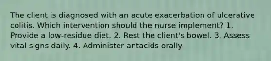 The client is diagnosed with an acute exacerbation of ulcerative colitis. Which intervention should the nurse implement? 1. Provide a low-residue diet. 2. Rest the client's bowel. 3. Assess vital signs daily. 4. Administer antacids orally