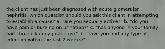 the client has just been diagnosed with acute glomerular nephritis. which question should you ask this client in attempting to establish a cause? a. "are you sexually active?" b. "do you have pain or burning on urination?" c. "has anyone in your family had chronic kidney problems?" d. "have you had any type of infection within the last 2 weeks?"