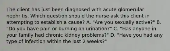 The client has just been diagnosed with acute glomerular nephritis. Which question should the nurse ask this client in attempting to establish a cause? A. "Are you sexually active?" B. "Do you have pain or burning on urination?" C. "Has anyone in your family had chronic kidney problems?" D. "Have you had any type of infection within the last 2 weeks?"