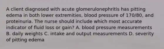 A client diagnosed with acute glomerulonephritis has pitting edema in both lower extremities, <a href='https://www.questionai.com/knowledge/kD0HacyPBr-blood-pressure' class='anchor-knowledge'>blood pressure</a> of 170/80, and proteinuria. The nurse should include which most accurate indicator of fluid loss or gain? A. blood pressure measurements B. daily weights C. intake and output measurements D. severity of pitting edema