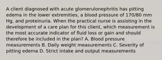 A client diagnosed with acute glomerulonephritis has pitting edema in the lower extremities, a blood pressure of 170/80 mm Hg, and proteinuria. When the practical nurse is assisting in the development of a care plan for this client, which measurement is the most accurate indicator of fluid loss or gain and should therefore be included in the plan? A. Blood pressure measurements B. Daily weight measurements C. Severity of pitting edema D. Strict intake and output measurements