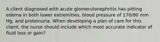 A client diagnosed with acute glomerulonephritis has pitting edema in both lower extremities, blood pressure of 170/80 mm Hg, and proteinuria. When developing a plan of care for this client, the nurse should include which most accurate indicator of fluid loss or gain?