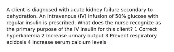 A client is diagnosed with acute kidney failure secondary to dehydration. An intravenous (IV) infusion of 50% glucose with regular insulin is prescribed. What does the nurse recognize as the primary purpose of the IV insulin for this client? 1 Correct hyperkalemia 2 Increase urinary output 3 Prevent respiratory acidosis 4 Increase serum calcium levels