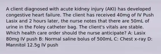 A client diagnosed with acute kidney injury (AKI) has developed congestive heart failure. The client has received 40mg of IV Push Lasix and 2 hours later, the nurse notes that there are 50mL of urine in the Foley catheter bag. The client's vitals are stable. Which health care order should the nurse anticipate? A: Lasix 80mg IV push B: Normal saline bolus of 500mL C: Chest x-ray D: Mannitol 12.5g IV push