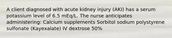 A client diagnosed with acute kidney injury (AKI) has a serum potassium level of 6.5 mEq/L. The nurse anticipates administering: Calcium supplements Sorbitol sodium polystyrene sulfonate (Kayexalate) IV dextrose 50%