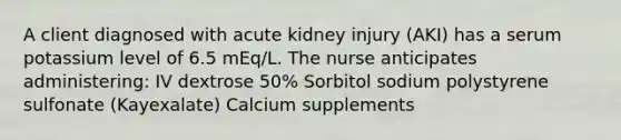 A client diagnosed with acute kidney injury (AKI) has a serum potassium level of 6.5 mEq/L. The nurse anticipates administering: IV dextrose 50% Sorbitol sodium polystyrene sulfonate (Kayexalate) Calcium supplements