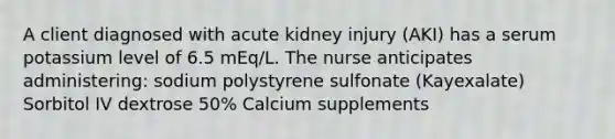 A client diagnosed with acute kidney injury (AKI) has a serum potassium level of 6.5 mEq/L. The nurse anticipates administering: sodium polystyrene sulfonate (Kayexalate) Sorbitol IV dextrose 50% Calcium supplements