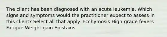 The client has been diagnosed with an acute leukemia. Which signs and symptoms would the practitioner expect to assess in this client? Select all that apply. Ecchymosis High-grade fevers Fatigue Weight gain Epistaxis