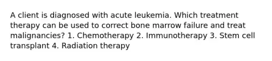 A client is diagnosed with acute leukemia. Which treatment therapy can be used to correct bone marrow failure and treat malignancies? 1. Chemotherapy 2. Immunotherapy 3. Stem cell transplant 4. Radiation therapy