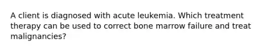 A client is diagnosed with acute leukemia. Which treatment therapy can be used to correct bone marrow failure and treat malignancies?