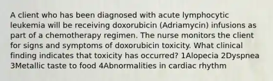 A client who has been diagnosed with acute lymphocytic leukemia will be receiving doxorubicin (Adriamycin) infusions as part of a chemotherapy regimen. The nurse monitors the client for signs and symptoms of doxorubicin toxicity. What clinical finding indicates that toxicity has occurred? 1Alopecia 2Dyspnea 3Metallic taste to food 4Abnormalities in cardiac rhythm