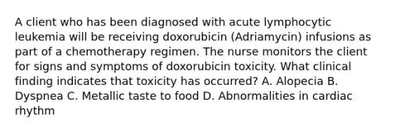 A client who has been diagnosed with acute lymphocytic leukemia will be receiving doxorubicin (Adriamycin) infusions as part of a chemotherapy regimen. The nurse monitors the client for signs and symptoms of doxorubicin toxicity. What clinical finding indicates that toxicity has occurred? A. Alopecia B. Dyspnea C. Metallic taste to food D. Abnormalities in cardiac rhythm