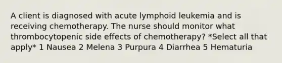 A client is diagnosed with acute lymphoid leukemia and is receiving chemotherapy. The nurse should monitor what thrombocytopenic side effects of chemotherapy? *Select all that apply* 1 Nausea 2 Melena 3 Purpura 4 Diarrhea 5 Hematuria