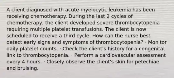 A client diagnosed with acute myelocytic leukemia has been receiving chemotherapy. During the last 2 cycles of chemotherapy, the client developed severe thrombocytopenia requiring multiple platelet transfusions. The client is now scheduled to receive a third cycle. How can the nurse best detect early signs and symptoms of thrombocytopenia? · Monitor daily platelet counts. · Check the client's history for a congenital link to thrombocytopenia. · Perform a cardiovascular assessment every 4 hours. · Closely observe the client's skin for petechiae and bruising.