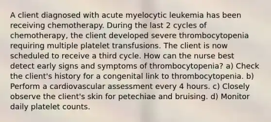 A client diagnosed with acute myelocytic leukemia has been receiving chemotherapy. During the last 2 cycles of chemotherapy, the client developed severe thrombocytopenia requiring multiple platelet transfusions. The client is now scheduled to receive a third cycle. How can the nurse best detect early signs and symptoms of thrombocytopenia? a) Check the client's history for a congenital link to thrombocytopenia. b) Perform a cardiovascular assessment every 4 hours. c) Closely observe the client's skin for petechiae and bruising. d) Monitor daily platelet counts.