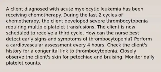 A client diagnosed with acute myelocytic leukemia has been receiving chemotherapy. During the last 2 cycles of chemotherapy, the client developed severe thrombocytopenia requiring multiple platelet transfusions. The client is now scheduled to receive a third cycle. How can the nurse best detect early signs and symptoms of thrombocytopenia? Perform a cardiovascular assessment every 4 hours. Check the client's history for a congenital link to thrombocytopenia. Closely observe the client's skin for petechiae and bruising. Monitor daily platelet counts.