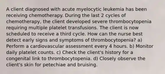 A client diagnosed with acute myelocytic leukemia has been receiving chemotherapy. During the last 2 cycles of chemotherapy, the client developed severe thrombocytopenia requiring multiple platelet transfusions. The client is now scheduled to receive a third cycle. How can the nurse best detect early signs and symptoms of thrombocytopenia? a) Perform a cardiovascular assessment every 4 hours. b) Monitor daily platelet counts. c) Check the client's history for a congenital link to thrombocytopenia. d) Closely observe the client's skin for petechiae and bruising.