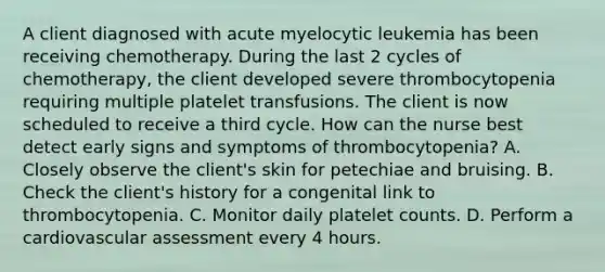 A client diagnosed with acute myelocytic leukemia has been receiving chemotherapy. During the last 2 cycles of chemotherapy, the client developed severe thrombocytopenia requiring multiple platelet transfusions. The client is now scheduled to receive a third cycle. How can the nurse best detect early signs and symptoms of thrombocytopenia? A. Closely observe the client's skin for petechiae and bruising. B. Check the client's history for a congenital link to thrombocytopenia. C. Monitor daily platelet counts. D. Perform a cardiovascular assessment every 4 hours.