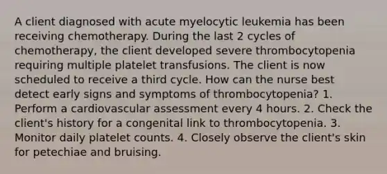 A client diagnosed with acute myelocytic leukemia has been receiving chemotherapy. During the last 2 cycles of chemotherapy, the client developed severe thrombocytopenia requiring multiple platelet transfusions. The client is now scheduled to receive a third cycle. How can the nurse best detect early signs and symptoms of thrombocytopenia? 1. Perform a cardiovascular assessment every 4 hours. 2. Check the client's history for a congenital link to thrombocytopenia. 3. Monitor daily platelet counts. 4. Closely observe the client's skin for petechiae and bruising.