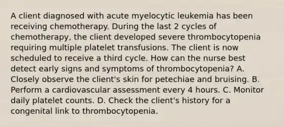 A client diagnosed with acute myelocytic leukemia has been receiving chemotherapy. During the last 2 cycles of chemotherapy, the client developed severe thrombocytopenia requiring multiple platelet transfusions. The client is now scheduled to receive a third cycle. How can the nurse best detect early signs and symptoms of thrombocytopenia? A. Closely observe the client's skin for petechiae and bruising. B. Perform a cardiovascular assessment every 4 hours. C. Monitor daily platelet counts. D. Check the client's history for a congenital link to thrombocytopenia.