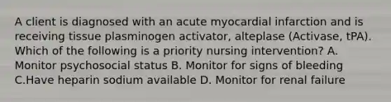 A client is diagnosed with an acute myocardial infarction and is receiving tissue plasminogen activator, alteplase (Activase, tPA). Which of the following is a priority nursing intervention? A. Monitor psychosocial status B. Monitor for signs of bleeding C.Have heparin sodium available D. Monitor for renal failure