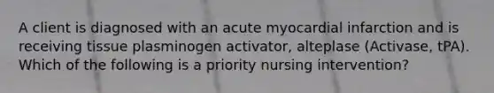 A client is diagnosed with an acute myocardial infarction and is receiving tissue plasminogen activator, alteplase (Activase, tPA). Which of the following is a priority nursing intervention?