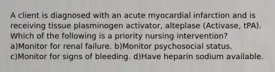 A client is diagnosed with an acute myocardial infarction and is receiving tissue plasminogen activator, alteplase (Activase, tPA). Which of the following is a priority nursing intervention? a)Monitor for renal failure. b)Monitor psychosocial status. c)Monitor for signs of bleeding. d)Have heparin sodium available.